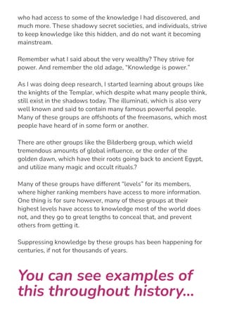 I started realizing that there were very powerful, and old, groups
who had access to some of the knowledge I had discovered, and
much more. These shadowy secret societies, and individuals, strive
to keep knowledge like this hidden, and do not want it becoming
mainstream.
Remember what I said about the very wealthy? They strive for
power. And remember the old adage, “Knowledge is power.”
As I was doing deep research, I started learning about groups like
the knights of the Templar, which despite what many people think,
still exist in the shadows today. The illuminati, which is also very
well known and said to contain many famous powerful people.
Many of these groups are offshoots of the freemasons, which most
people have heard of in some form or another.
There are other groups like the Bilderberg group, which wield
tremendous amounts of global in몭uence, or the order of the
golden dawn, which have their roots going back to ancient Egypt,
and utilize many magic and occult rituals.?
Many of these groups have different “levels” for its members,
where higher ranking members have access to more information.
One thing is for sure however, many of these groups at their
highest levels have access to knowledge most of the world does
not, and they go to great lengths to conceal that, and prevent
others from getting it.
Suppressing knowledge by these groups has been happening for
centuries, if not for thousands of years.
You can see examples of
this throughout history...
 