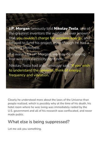 J.P. Morgan famously told Nikolay Tesla, one of
the greatest inventors the world has ever known,
that you couldn’t charge for wireless energy, and
refused to fund his project, even though he had a
working prototype.
If it wasn’t for J.P. Morgan, we may be enjoying
free wireless electricity right now.
Nikolay Tesla had also famously said “If you wish
to understand the universe, think of energy,
frequency and vibration.”
Clearly he understood more about the laws of the Universe than
people realized, which is possibly why at the time of his death, his
hotel room where he was living was immediately raided by the
U.S. government and all of his research was con몭scated, and never
made public.
What else is being suppressed?
Let me ask you something.
 