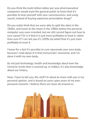 Do you think the multi-billion dollar per year pharmaceutical
companies would want the general public to know that it’s
possible to heal yourself with your consciousness, and using
sound, instead of buying expensive prescription drugs?
Do you really think that we were able to split the atom in the
1940s, and travel to the moon in the 1960s before the personal
computer was even invented, but we still cannot 몭gure out how to
cure cancer? Or is it that it is just more pro몭table to treat it, rather
than cure it? I can tell you it’s 100% my belief that it’s just more
pro몭table to treat it.
I know for a fact it’s possible to cure rejuvenate your own body,
because I read about it in that manuscript I recovered, and I’ve
done it with my own body.
Its not just technology, health and knowledge about how the
Universe works that is covered up, or hidden, it’s also knowledge
about our history.
Now, I have to tell you, the stuff I’m about to share with you is my
personal opinion, and is based on years upon years of my own
personal research. I believe there are clues all around us.
 
