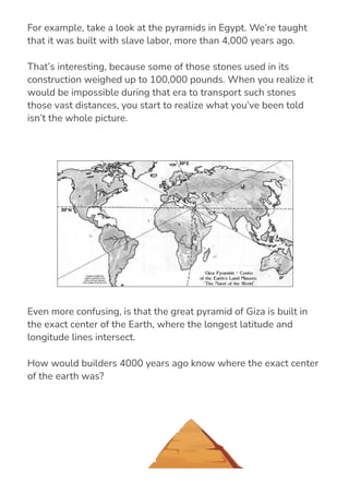 For example, take a look at the pyramids in Egypt. We’re taught
that it was built with slave labor, more than 4,000 years ago.
That’s interesting, because some of those stones used in its
construction weighed up to 100,000 pounds. When you realize it
would be impossible during that era to transport such stones
those vast distances, you start to realize what you’ve been told
isn’t the whole picture.
Even more confusing, is that the great pyramid of Giza is built in
the exact center of the Earth, where the longest latitude and
longitude lines intersect.
How would builders 4000 years ago know where the exact center
of the earth was?
 