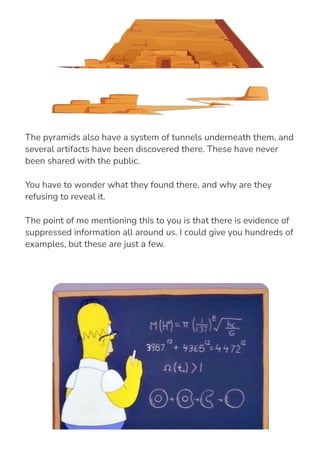 The pyramids also have a system of tunnels underneath them, and
several artifacts have been discovered there. These have never
been shared with the public.
You have to wonder what they found there, and why are they
refusing to reveal it.
The point of me mentioning this to you is that there is evidence of
suppressed information all around us. I could give you hundreds of
examples, but these are just a few.
 