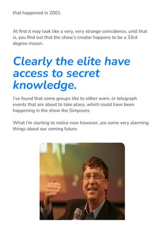 At 몭rst it may look like a very, very strange coincidence, until that
is, you 몭nd out that the show’s creator happens to be a 33rd
degree mason.
Clearly the elite have
access to secret
knowledge.
I’ve found that some groups like to either warn, or telegraph
events that are about to take place, which could have been
happening in the show the Simpsons.
What I’m starting to notice now however, are some very alarming
things about our coming future.
read “911” back in 1997, predicting the world trade center disaster
that happened in 2001.
 