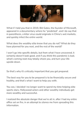 So that’s why it’s critically important that you get prepared.
The best way for you to be prepared is to be 몭nancially secure and
healthy, and that’s what I want to help you with.
You see, I decided I no longer want to spend my time helping elite
sports stars, Hollywood actors and other wealthy individuals get
more wealthy and successful.
I realized the absolute danger that we’re all in, after I had my entire
of몭ce set on 몭re, in an attempt to silence me from spreading this
information.
What if I told you that in 2019, Bill Gates, the founder of Microsoft,
appeared in a documentary where he “predicted”, and I do say that
in parenthesis, a killer virus could originate in China’s wet markets,
and quickly infect the entire world.
What does the wealthy elite know that you do not? What do they
have planned for you next, and the rest of the world?
I won’t go into speci몭c details, but from what I have uncovered, it
certainly doesn’t look good, and if you think this pandemic is bad,
what’s coming next may totally shock you, and turn your life
upside down.
 