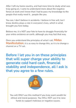 After I left my home country, and had more time to study what was
truly going on, I came to understand more about the negative
forces at work and I knew that I had to pass my knowledge to the
people that really need it… people like you.
You see, I don’t believe in accidents. I believe in free will, but I
know destiny plays a role in everyone’s lives, which is what
brought you here today.
Believe me, it is NOT your fate to have to struggle 몭nancially for
your entire existence on earth, although you may feel that way.
Once you understand the principles of what I call, Midas
Manifestation, it is as easy to change this, as it is to change a
channel on a TV set.
Before I let you in on these principles
that will super charge your ability to
generate cold hard cash, 몭nancial
stability and independence, all I ask is
that you agree to a few rules.
You will ONLY use this method if you truly want wealth for
ethical and moral purposes. You WILL NOT use it to raise
funds to support malicious or negative causes.
 