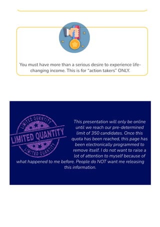 You must have more than a serious desire to experience life-
changing income. This is for “action takers” ONLY.
This presentation will only be online
until we reach our pre-determined
limit of 350 candidates. Once this
quota has been reached, this page has
been electronically programmed to
remove itself. I do not want to raise a
lot of attention to myself because of
what happened to me before. People do NOT want me releasing
this information.
 