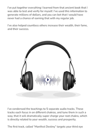 I’ve put together everything I learned from that ancient book that I
was able to test and verify for myself. I’ve used this information to
generate millions of dollars, and you can bet that I would have
never had a chance of earning that with my regular job.
I’ve also helped countless others increase their wealth, their fame,
and their success.
I’ve condensed the teachings to 5 separate audio tracks. These
tracks each focus in on different chakras, and tune them in such a
way, that it will dramatically super charge your root chakra, which
is directly related to your wealth, success and prosperity.
The 몭rst track, called “Manifest Destiny” targets your third eye
chakra, in order to begin the process of retuning your brain to be
 