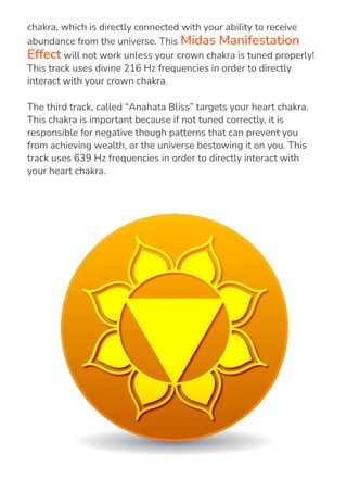 The second track, called “Divine Willingness” targets your crown
chakra, which is directly connected with your ability to receive
abundance from the universe. This Midas Manifestation
Effect will not work unless your crown chakra is tuned properly!
This track uses divine 216 Hz frequencies in order to directly
interact with your crown chakra.
The third track, called “Anahata Bliss” targets your heart chakra.
This chakra is important because if not tuned correctly, it is
responsible for negative though patterns that can prevent you
from achieving wealth, or the universe bestowing it on you. This
track uses 639 Hz frequencies in order to directly interact with
your heart chakra.
 