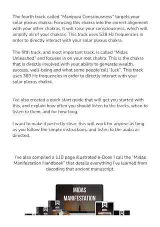 I’ve also created a quick start guide that will get you started with
this, and explain how often you should listen to the tracks, when to
listen to them, and for how long.
I want to make it perfectly clear; this will work for anyone as long
as you follow the simple instructions, and listen to the audio as
directed.
I’ve also compiled a 118 page illustrated e-Book I call the “Midas
Manifestation Handbook” that details everything I’ve learned from
decoding that ancient manuscript.
The fourth track, called “Manipura Consciousness” targets your
solar plexus chakra. Focusing this chakra into the correct alignment
with your other chakras, it will raise your consciousness, which will
amplify all of your chakras. This track uses 528 Hz frequencies in
order to directly interact with your solar plexus chakra.
The 몭fth track, and most important track, is called “Midas
Unleashed” and focuses in on your root chakra. This is the chakra
that is directly involved with your ability to generate wealth,
success, well-being and what some people call “luck”. This track
uses 369 Hz frequencies in order to directly interact with your
solar plexus chakra.
 