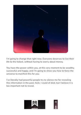 I’m going to change that right now. Everyone deserves to live their
life to the fullest, without having to worry about money.
You have the power within you, at this very moment to be wealthy,
successful and happy, and I’m going to show you how to force the
universe to manifest this for you.
I’ve literally had powerful people try to silence me for revealing
this information in the past, heck, I could of died, but I believe it is
too important not to reveal.
 