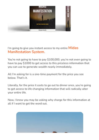 I’m going to give you instant access to my entire Midas
Manifestation System.
You’re not going to have to pay $100,000, you’re not even going to
have to pay $1000 to get access to this priceless information that
you can use to generate wealth nearly immediately.
All I’m asking for is a one-time payment for the price you see
below. That’s it.
Literally, for the price it costs to go out to dinner once, you’re going
to get access to life changing information that will radically alter
your entire life.
Now, I know you may be asking why charge for this information at
all if I want to get the word out.
 