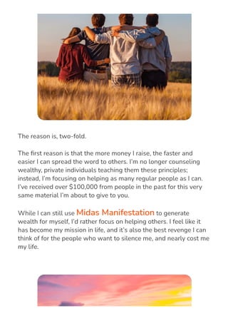 The reason is, two-fold.
The 몭rst reason is that the more money I raise, the faster and
easier I can spread the word to others. I’m no longer counseling
wealthy, private individuals teaching them these principles;
instead, I’m focusing on helping as many regular people as I can.
I’ve received over $100,000 from people in the past for this very
same material I’m about to give to you.
While I can still use Midas Manifestation to generate
wealth for myself, I’d rather focus on helping others. I feel like it
has become my mission in life, and it’s also the best revenge I can
think of for the people who want to silence me, and nearly cost me
my life.
 