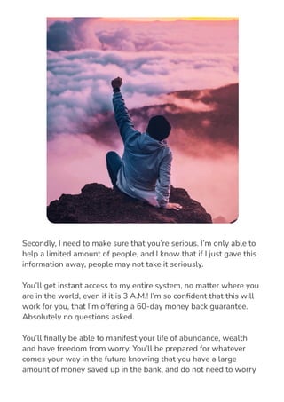 Secondly, I need to make sure that you’re serious. I’m only able to
help a limited amount of people, and I know that if I just gave this
information away, people may not take it seriously.
You’ll get instant access to my entire system, no matter where you
are in the world, even if it is 3 A.M.! I’m so con몭dent that this will
work for you, that I’m offering a 60-day money back guarantee.
Absolutely no questions asked.
You’ll 몭nally be able to manifest your life of abundance, wealth
and have freedom from worry. You’ll be prepared for whatever
comes your way in the future knowing that you have a large
amount of money saved up in the bank, and do not need to worry
about whatever comes your way.
 