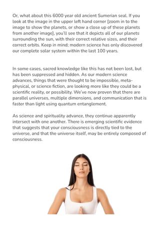 In some cases, sacred knowledge like this has not been lost, but
has been suppressed and hidden. As our modern science
advances, things that were thought to be impossible, meta-
physical, or science 몭ction, are looking more like they could be a
scienti몭c reality, or possibility. We’ve now proven that there are
parallel universes, multiple dimensions, and communication that is
faster than light using quantum entanglement.
As science and spirituality advance, they continue apparently
intersect with one another. There is emerging scienti몭c evidence
that suggests that your consciousness is directly tied to the
universe, and that the universe itself, may be entirely composed of
consciousness.
Or, what about this 6000 year old ancient Sumerian seal. If you
look at the image in the upper left hand corner [zoom in to the
image to show the planets, or show a close up of these planets
from another image], you’ll see that it depicts all of our planets
surrounding the sun, with their correct relative sizes, and their
correct orbits. Keep in mind; modern science has only discovered
our complete solar system within the last 100 years.
 
