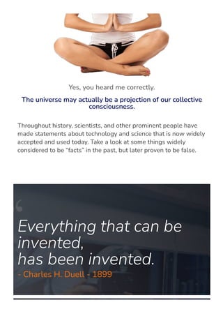Throughout history, scientists, and other prominent people have
made statements about technology and science that is now widely
accepted and used today. Take a look at some things widely
considered to be “facts” in the past, but later proven to be false.
Everything that can be
invented,
has been invented.
- Charles H. Duell - 1899
Yes, you heard me correctly.
The universe may actually be a projection of our collective
consciousness.
 