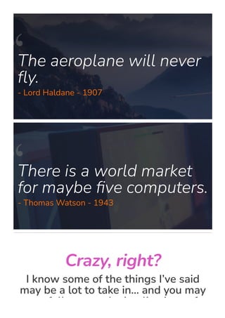 The aeroplane will never
몭y.
- Lord Haldane - 1907
There is a world market
for maybe 몭ve computers.
- Thomas Watson - 1943
Crazy, right?
I know some of the things I’ve said
may be a lot to take in… and you may
not fully grasp the implications of
 