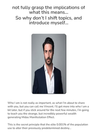 not fully grasp the implications of
what this means…
So why don’t I shift topics, and
introduce myself...
Who I am is not really as important, as what I’m about to share
with you, but you can call me Vincent. I’ll get more into who I am a
bit later, but if you stick around for the next few minutes, I’m going
to teach you the strange, but incredibly powerful wealth
generating Midas Manifestation Effect.
This is the secret principle that the elite 0.001% of the population
use to alter their previously predetermined destiny…
 