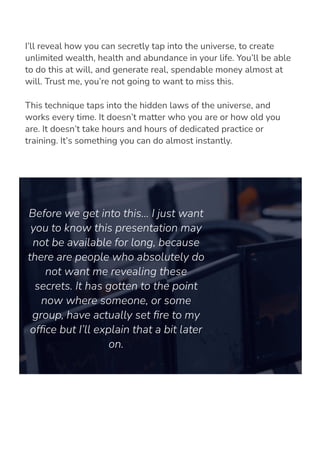 I’ll reveal how you can secretly tap into the universe, to create
unlimited wealth, health and abundance in your life. You’ll be able
to do this at will, and generate real, spendable money almost at
will. Trust me, you’re not going to want to miss this.
This technique taps into the hidden laws of the universe, and
works every time. It doesn’t matter who you are or how old you
are. It doesn’t take hours and hours of dedicated practice or
training. It’s something you can do almost instantly.
Before we get into this… I just want
you to know this presentation may
not be available for long, because
there are people who absolutely do
not want me revealing these
secrets. It has gotten to the point
now where someone, or some
group, have actually set 몭re to my
of몭ce but I’ll explain that a bit later
on.
 