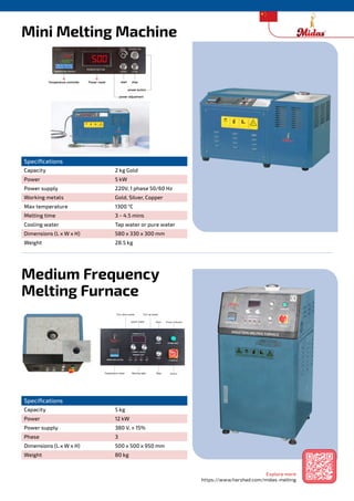 Midas Melting Machines
Mini Melting Machine
Medium Frequency
Melting Furnace
Specifications
Capacity 2 kg Gold
Power 5 kW
Power supply 220V, 1 phase 50/60 Hz
Working metals Gold, Silver, Copper
Max temperature 1300 °C
Melting time 3 ~ 4.5 mins
Cooling water Tap water or pure water
Dimensions (L x W x H) 580 x 330 x 300 mm
Weight 28.5 kg
Specifications
Capacity 5 kg
Power 12 kW
Power supply 380 V, ± 15%
Phase 3
Dimensions (L x W x H) 500 x 500 x 950 mm
Weight 80 kg
Explore more
https://www.harshad.com/midas-melting
 