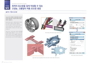 midas
NFX
Part III. midas NFX (Pre/Post)
midas NFX는 육면체-사면체 혼합 하이브리드
요소망 자동 생성기 기능으로 최적의 요소망
작성이 가능합니다.
복잡한 형태의 솔리드 모델에 대해서도 육면체
요소 중심의 고품질 요소망을 작성합니다.
이에 따라 절점수가 현저히 감소하여 해석소요
시간이 대폭 감소하고, 특히 모델의 경계가
대부분 육면체로 구성되므로 해석 결과가 보다
우수합니다.
midas NFX는 요소망 생성 시 멀티 코어를 활용
한 병렬 처리를 지원합니다. 수십 개, 수백 개의
파트로 이루어진 대규모 어셈블리 모델에 대해
서도 동시에 여러 파트에 요소망을 생성하므로,
총 요소망 생성 소요시간이 현저히 단축됩니다.
최적의 요소망을 쉽게 작성할 수 있는
고성능, 고품질의 자동 요소망 생성
Total Solution for True Analysis-driven Design
솔리드 자동 요소망
27
실무적인 다양한 요소망 밀도, 형상 제어 옵션
곡률, 구멍과의 근접도 등의 형상 특징을 고려하여 요소망의 조밀도가 자동으로 조절된 사면체 자동 요소망
패턴이 적용되어 곡면상에 균일하게 생성된 사면체 자동 요소망
 