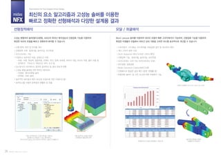 midas
NFX
선형정적해석 모달 / 좌굴해석
최신의 요소 알고리즘과 고성능 솔버를 이용한
빠르고 정확한 선형해석과 다양한 설계용 결과
Total Solution for True Analysis-driven Design
단일 프로젝트에서 다양한 해석을 수행하고
결과를 비교/검토할 수 있는 해석케이스
(트리구조와 Drag & Drop 방식의 직관적인 사용자 인터페이스)
선형 슬라이딩 접촉을 이용한
상대변형과 볼트응력 해석
모달해석의 수치결과 테이블과 그래프 예
차축의 모달해석 (7차 모드, Free-Free 조건)
슬라이딩 접촉을 이용한
어셈블리의 모달해석
선형 응력, 변위 및 안전율 계산
선형접촉 지원: 일체거동, 슬라이딩, 보간연결
프리스트레스 기능
다양하고 실무적인 하중, 경계조건 지원
- 하중: 자중, 원심력, 집중하중, 모멘트, 온도, 압력, 보하중, 파이프 내압, 리모트 하중, 볼트 하중 등
- 경계조건: 구속조건, 대칭조건, MPC 조건 등
GUI 방식의 서브케이스 정의와 결과연산 및 결과 좌표계 변환
고성능 병렬 솔버에 의한 뛰어난 해석속도
- 직접법: 멀티프론탈 솔버
- 반복법: AMG 솔버
실무적인 해석결과 확인 (요소망 조밀도에 의한 수렴오차 등)
표면요소를 이용한 응력결과 평활화 및 추출
고유진동수, 모드형상, 모드참여율, 유효질량 결과 및 계산오차 확인
계산 고유치 범위 지정
Sturm Sequence 체크 (누락된 고유치 확인)
선형접촉 기능: 일체거동, 슬라이딩, 보간연결
프리스트레스 고려 가능 (프리스트레스 모달)
분포질량, 집중질량
Mode Assurance Criterion(MAC)지원
선형해석과 동일한 결과 확인 (응력, 변형률 등)
복합재료 솔리드 등 모든 요소에 대한 좌굴해석 가능
Part IV. midas NFX (Solver)35
고성능 병렬처리 솔버(멀티프론탈, AMG)의 뛰어난 해석성능과 선형접촉 기능을 이용하여
복잡한 대규모 모델을 빠르고 정확하게 해석할 수 있습니다.
Block Lanczos 솔버를 이용하여 대규모 모델의 빠른 고유치해석이 가능하며, 선형접촉 기능을 이용하여
복잡한 어셈블리 모델에서 파트간 상대 거동을 고려한 모드를 효과적으로 계산할 수 있습니다.
 