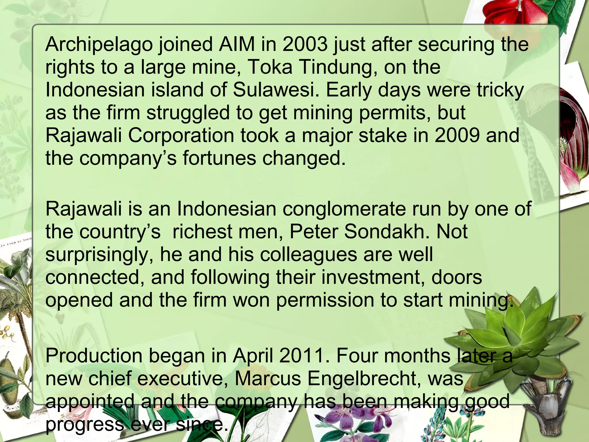Archipelago joined AIM in 2003 just after securing the
rights to a large mine, Toka Tindung, on the
Indonesian island of Sulawesi. Early days were tricky
as the firm struggled to get mining permits, but
Rajawali Corporation took a major stake in 2009 and
the company’s fortunes changed. 
Rajawali is an Indonesian conglomerate run by one of
the country’s  richest men, Peter Sondakh. Not
surprisingly, he and his colleagues are well
connected, and following their investment, doors
opened and the firm won permission to start mining.
Production began in April 2011. Four months later a
new chief executive, Marcus Engelbrecht, was
appointed and the company has been making good
progress ever since.
 