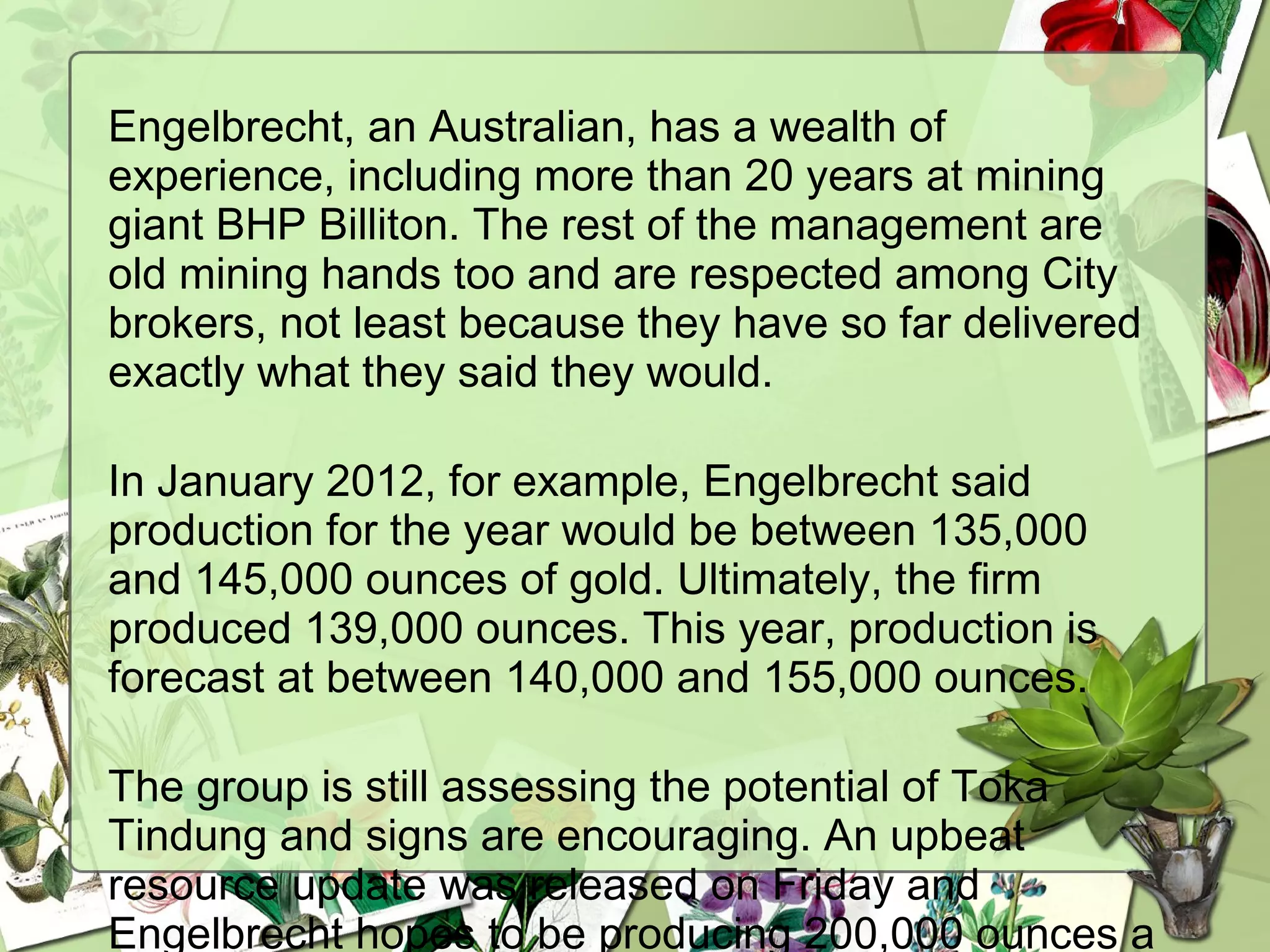 Engelbrecht, an Australian, has a wealth of
experience, including more than 20 years at mining
giant BHP Billiton. The rest of the management are
old mining hands too and are respected among City
brokers, not least because they have so far delivered
exactly what they said they would. 
In January 2012, for example, Engelbrecht said
production for the year would be between 135,000
and 145,000 ounces of gold. Ultimately, the firm
produced 139,000 ounces. This year, production is
forecast at between 140,000 and 155,000 ounces. 
The group is still assessing the potential of Toka
Tindung and signs are encouraging. An upbeat
resource update was released on Friday and
Engelbrecht hopes to be producing 200,000 ounces a
 