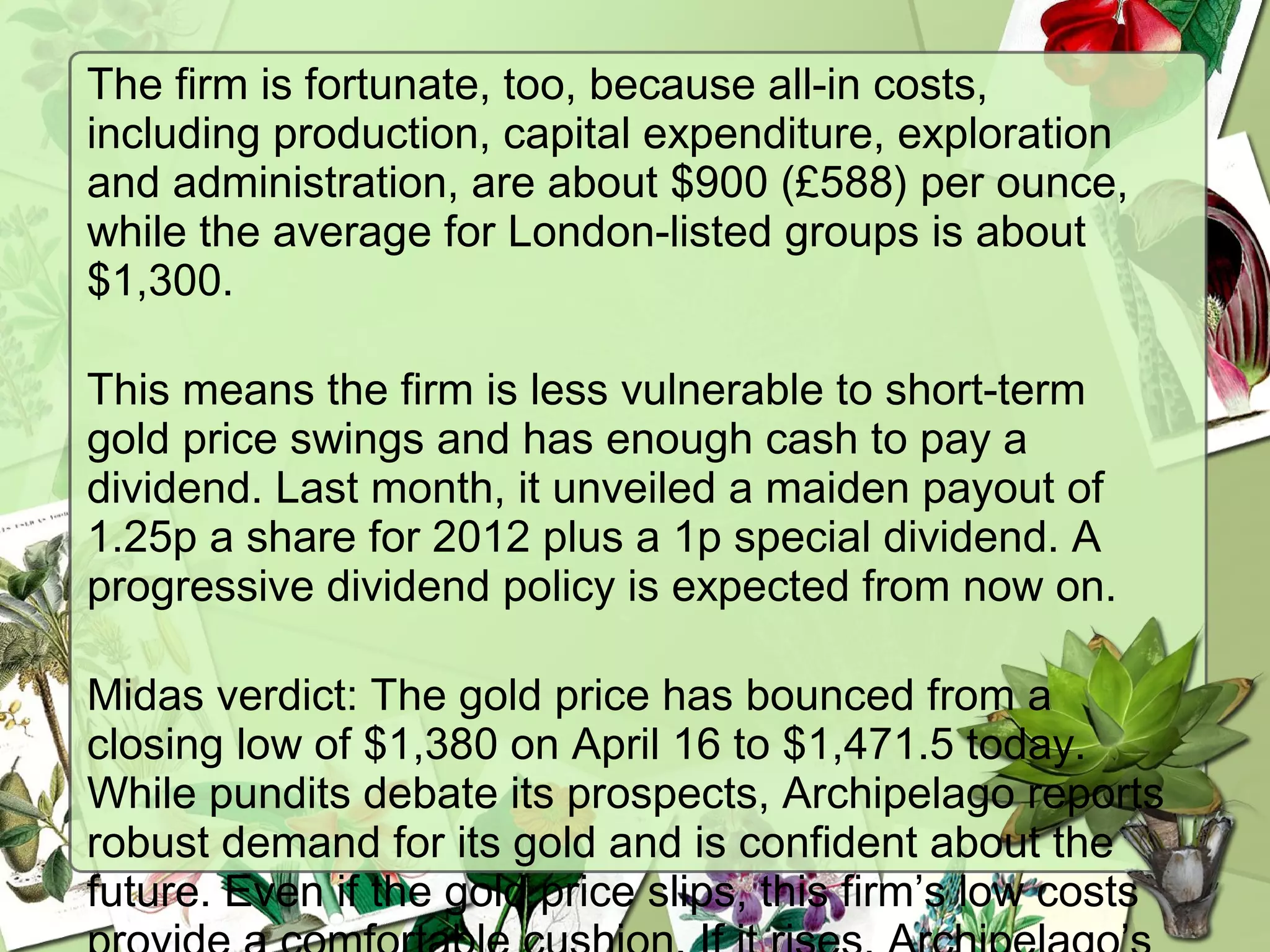The firm is fortunate, too, because all-in costs,
including production, capital expenditure, exploration
and administration, are about $900 (£588) per ounce,
while the average for London-listed groups is about
$1,300. 
This means the firm is less vulnerable to short-term
gold price swings and has enough cash to pay a
dividend. Last month, it unveiled a maiden payout of
1.25p a share for 2012 plus a 1p special dividend. A
progressive dividend policy is expected from now on. 
Midas verdict: The gold price has bounced from a
closing low of $1,380 on April 16 to $1,471.5 today.
While pundits debate its prospects, Archipelago reports
robust demand for its gold and is confident about the
future. Even if the gold price slips, this firm’s low costs
 