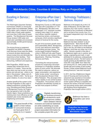 Mid-Atlantic Cities, Counties & Utilities Rely on ProjectDox®
Excelling in Service |
WSSC
Enterprise ePlan User |
Montgomery County, MD
Technology Trailblazers |
Baltimore, Maryland
The Washington Suburban Sanitary
Commission (WSSC) is among the
largest water and wastewater utilities
in the nation, with a network of nearly
5,600 miles of fresh water pipeline
and more than 5,400 miles of sewer
pipeline. The Development Services
Group reviews 3,500 water and
sewer plan submittals and processes
approximately 34,000 permit transac-
tions annually.
The driving forces to implement
ProjectDox into WSSC’s Develop-
ment Services Group were the ability
to transmit all plans electronically,
reduce review time and eliminate the
travel time to their facilities. Their
plan review process was old, time
consuming, inefficient and expensive.
With ProjectDox, WSSC has de-
creased their review time from 8
weeks to 2-3 weeks. “Gone are the
days when one has to pick up a tele-
phone and call and say - where is my
plan in the process,” states Jerry N.
Johnson, WSSC’s CEO, “As far as a
green initiative, it’s one of our stars.”
Another benefit of the system is the
fact that ProjectDox is also used in
related jurisdictions including Plan-
ning, Permitting and Parks Divisions
of Montgomery County. As Project-
Dox has gained a hold in the Mid-
Atlantic region, these jurisdictions are
realizing even more efficiency as they
establish plan review standards with
neighboring communities.
Montgomery County is a 500 square
mile area with a population of 1 mil-
lion. Montgomery, like other inner
Washington, D.C. suburban counties,
contains many major U.S. govern-
ment offices, scientific research
and learning centers, and business
campuses, which provide a significant
amount of revenue for the county.
As part of its economic growth vision
and sustainability efforts, Montgomery
County uses electronic automation
for permitting and plan review. The
county began bringing ProjectDox
online in 2009 and now uses Project-
Dox for electronic plan review in three
departments - Planning, Permitting
Services and Parks.
“Converting the manual business
process for construction document
exchange to a ProjectDox workflow
gives us more control. We eliminate
the need to outsource, reduce our
paper consumption, and experience
faster review cycles,” according to
Park Development Division Chief,
Mitra Pedoeem. “Plus all project infor-
mation resides in one central location
– ProjectDox. The business value of
ProjectDox will definitely increase as
we add more projects to ePlans.”
“The great benefit of this
system is that it allows
for concurrent reviews,
we have gone from 8
weeks to 2 or 3 weeks.”
“Digitally transforming
our business process to
an all-electronic work-
flow improves collabo-
ration between internal
reviewers and external stakehold-
ers while establishing an easily
accessible, centralized hub for all
project-associated information for
the complete project life cycle.”
Baltimore has been a
ProjectDox user since
2012.
ProjectDox has become
the ePlan standard in the
Mid-Atlantic region.
Baltimore is the largest city in the U.S.
state of Maryland, and the 29th-most
populous city in the country. It was es-
tablished by the Constitution of Maryland
and is not part of any county; thus, it is
the largest independent city in the United
States.
With hundreds of identified districts,
Baltimore has been dubbed “a city of
neighborhoods.” More than 65,000
properties, or roughly one in three build-
ings in the city, are listed on the National
Register, more than any other city in the
nation. Almost a quarter of the jobs in
the Baltimore region are in science, tech-
nology, engineering and math, in part
attributed to its extensive undergraduate
and graduate schools. The tech sector is
rapidly growing as the Baltimore metro
ranks 8th in the CBRE Tech Talent Re-
port among 50 U.S. metro areas for high
growth rate and number of tech profes-
sionals. Forbes ranked Baltimore fourth
among America’s “new tech hot spots”.
In 2011, the City of Baltimore’s Depart-
ment of Housing and Community De-
velopment was awarded an Innovation
Grant to develop an electronic plans
review system (ePlans) to expedite and
improve the review of full-size construc-
tion documents and/or plans associated
with Building Permit Applications.
ProjectDox was brought online in 2012.
 