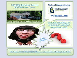 FHA 203K Renovation Tools for
    REO Real Estate Agents




                                                             FHA 203K Made Easy, We
                                                              even do them with FICO
                                                                Scores down to 580!




Mike Tozzolo ~ (888) 295-7899 x 3370 FHA 203Konnect ~ A Distressed Home Marketing Tool for Realtors
 