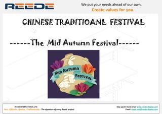 REEDE INTERNATIONAL LTD
Fast - Efficient - Quality - Craftsmanship - The signature of every Reede project.
Stay up for more news: www.reede-display.com
Email: reede.sale@reede-display.com
We put your needs ahead of our own.
               Create values for you.
CHINESE TRADITIOANL FESTIVAL
------The Mid Autumn Festival------
 
