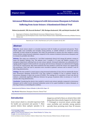 Iran J Pediatr
Mar 2012; Vol 22 (No 1), Pp: 1-8

Original Article

Intranasal Midazolam Compared with Intravenous Diazepam in Patients
Suffering from Acute Seizure: A Randomized Clinical Trial
Mohsen Javadzadeh1, MD; Kourosh Sheibani*2, MD; Mozhgan Hashemieh1, MD, and Hedyeh Saneifard1, MD
1.
2.

Department of Pediatrics, Shahid Beheshti University of Medical Sciences, Tehran, Iran
Clinical Research and Development Center, Imam Hossein Medical Center, Shahid Beheshti University of Medical Sciences,
Tehran, Iran
Received: Jan 17, 2011; Final Revision: Jul 16, 2011; Accepted: Oct 02, 2011

Abstract
Objective: Acute seizure attack is a stressful experience both for health care personnel and parents. These
attacks might cause morbidity and mortality among patients, so reliable methods to control the seizure
preferably at home should be developed. This study was performed to measure the time needed to control
seizure attacks using intranasal midazolam compared to the common treatment (intravenous diazepam) and
to evaluate its probable side effects.
Methods: This study was conducted as a not blind randomized clinical trial among 60 patients coming to
Imam Ali Hospital, Zahedan, Iran. The patients were 2 months to 15 years old children coming to our
emergency department suffering from an acute seizure episode. Intranasal midazolam was administered 0.2
mg/kg equally dropped in both nostrils for case group and intravenous diazepam was administered 0.3mg/kg
via IV line for control group. After both treatments the time needed to control the seizure was registered by
the practitioner. Pulse rate and O2 saturation were recorded at patients’ entrance and in minutes 5 and 10
after drug administration.
Findings: The time needed to control seizure using intranasal midazolam (3.16±1.24) was statistically shorter
than intravenous diazepam (6.42±2.59) if the time needed to establish IV line in patients treated by
intravenous diazepam is taken into account (P<0.001). The readings for O2 saturation or heart rate did not
indicate a statistically significant difference between two groups of patients either at entrance or 5 and 10
minutes after drug administration.
Conclusion: Considering the shorter time needed to control acute seizure episodes compared to intravenous
diazepam and its safety record, intranasal midazolam seems to be a good candidate to replace diazepam, as
the drug of choice, in controlling this condition.
Iranian Journal of Pediatrics, Volume 22(Number 1), March 2012, Pages: 1-8

Key Words: Midazolam; Diazepam; Seizures; Clinical Trail

Introduction
Acute seizure attack is a stressful experience both
for health care personnel and parents [1]. Most
parents believe these epileptic episodes to be

dangerous and half of them are afraid of their child
dying when these attacks happen for the first time
[2]. Prolonged or recurrent seizure activity might
cause morbidity and mortality among patients
specially those persisting more than 30 minutes

* Corresponding Author;
Address: Imam Hossein Medical Center, Shahid Madani St, Tehran, Iran
E-mail: sh_kourosh@hotmail.com
© 2012 by Pediatrics Center of Excellence, Children’s Medical Center, Tehran University of Medical Sciences, All rights reserved.

 