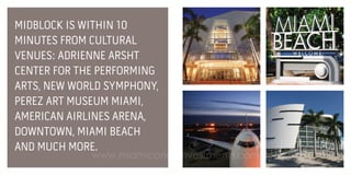 MIDBLOCK IS WITHIN 10
MINUTES FROM CULTURAL
VENUES: ADRIENNE ARSHT
CENTER FOR THE PERFORMING
ARTS, NEW WORLD SYMPHONY,
PEREZ ART MUSEUM MIAMI,
AMERICAN AIRLINES ARENA,
DOWNTOWN, MIAMI BEACH
AND MUCH MORE.

www.miamicondoinvestments.com

 