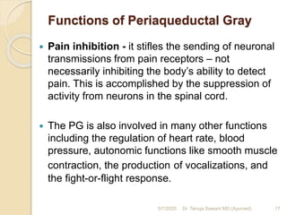 Functions of Periaqueductal Gray
 Pain inhibition - it stifles the sending of neuronal
transmissions from pain receptors – not
necessarily inhibiting the body’s ability to detect
pain. This is accomplished by the suppression of
activity from neurons in the spinal cord.
 The PG is also involved in many other functions
including the regulation of heart rate, blood
pressure, autonomic functions like smooth muscle
contraction, the production of vocalizations, and
the fight-or-flight response.
5/7/2020 17Dr. Tanuja Sawant MD (Ayurved)
 