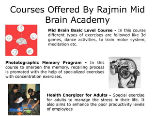 Courses Offered By Rajmin Mid
Brain Academy
Phototographic Memory Program - In this
course to sharpen the memory, recalling process
is promoted with the help of specialized exercises
with concentration exercises.
Mid Brain Basic Level Course - In this course
different types of exercises are followed like 3d
games, dance activities, to train motor system,
meditation etc.
Health Energizer for Adults - Special exercise
for adults to manage the stress in their life. It
also aims to enhance the poor productivity levels
of employees
 