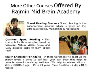 More Other Courses Offered By
Rajmin Mid Brain Academy
Health Energizer For Adults - In these workshops we boost up the
energy levels & guide to self heal your own body that helps to
promote overall circulatory wellness. We help to release all your
stress. ELIGIBLE age : 15 to 49 years. Time Duration - 2 days TO 3
Months
Speed Reading Course - Speed Reading is the
enhancement program which is based on the
ultra-fast reading, memorizing & reproducing.
Quantum Speed Reading - This
course is for three months, based on
Visualize, Natural vision, Relax, and
Daily practice steps to learn speed
read.
 