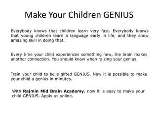 Make Your Children GENIUS
Everybody knows that children learn very fast. Everybody knows
that young children learn a language early in life, and they show
amazing skill in doing that.
Every time your child experiences something new, the brain makes
another connection. You should know when raising your genius.
Train your child to be a gifted GENIUS. Now it is possible to make
your child a genius in minutes.
With Rajmin Mid Brain Academy, now it is easy to make your
child GENIUS. Apply us online.
 