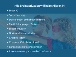 Mid Brain activation will help children in:
Super IQ
Speed Learning
Development of the body and mind
Multiple Languages Mastery
Superb Intuition
Nurture sharp sensitivity
Creative Talent
Computer Calculation Speed
Enhancing child’s concentration
Increase memory and level of confidence
 