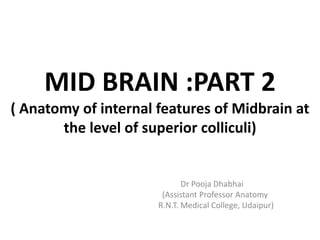 MID BRAIN :PART 2
( Anatomy of internal features of Midbrain at
the level of superior colliculi)
Dr Pooja Dhabhai
(Assistant Professor Anatomy
R.N.T. Medical College, Udaipur)
 