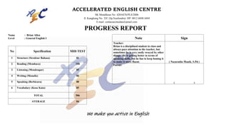 Name : Brian Allen
Level : General English I
No Specification MID TEST
1 Structure (Struktur Bahasa) 81
2 Reading (Membaca) 100
3 Listening (Mendengar) 85
4 Writing (Menulis) 80
5 Speaking (Berbicara) 80
6 Vocabulary (Kosa Kata) 85
TOTAL 506
AVERAGE 84
Note Sign
Teacher:
Brian is a disciplined student in class and
always pays attention to the teacher, but
sometimes he is very easily swayed by other
things. He is getting better in terms of
speaking skills, but he has to keep honing it
to make it more fluent. ( Nazarudin Manik, S.Pd )
Parent:
( )
ACCELERATED ENGLISH CENTRE
SK Mendiknas No. 420/6476/PLS/2006
Jl. Kangkung No. 32C (Sp.Syailendra) HP: 0812 6048 4444
E-mail: contacaecmedan@gmail.com
PROGRESS REPORT
We make you active in English
 
