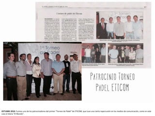 OCTUBRE 2010: Fuimos uno de los patrocinadores del primer "Torneo de Pádel" de ETICOM, que tuvo una cierta repercusión en los medios de comunicación, como en este
caso el diario "El Mundo".
 