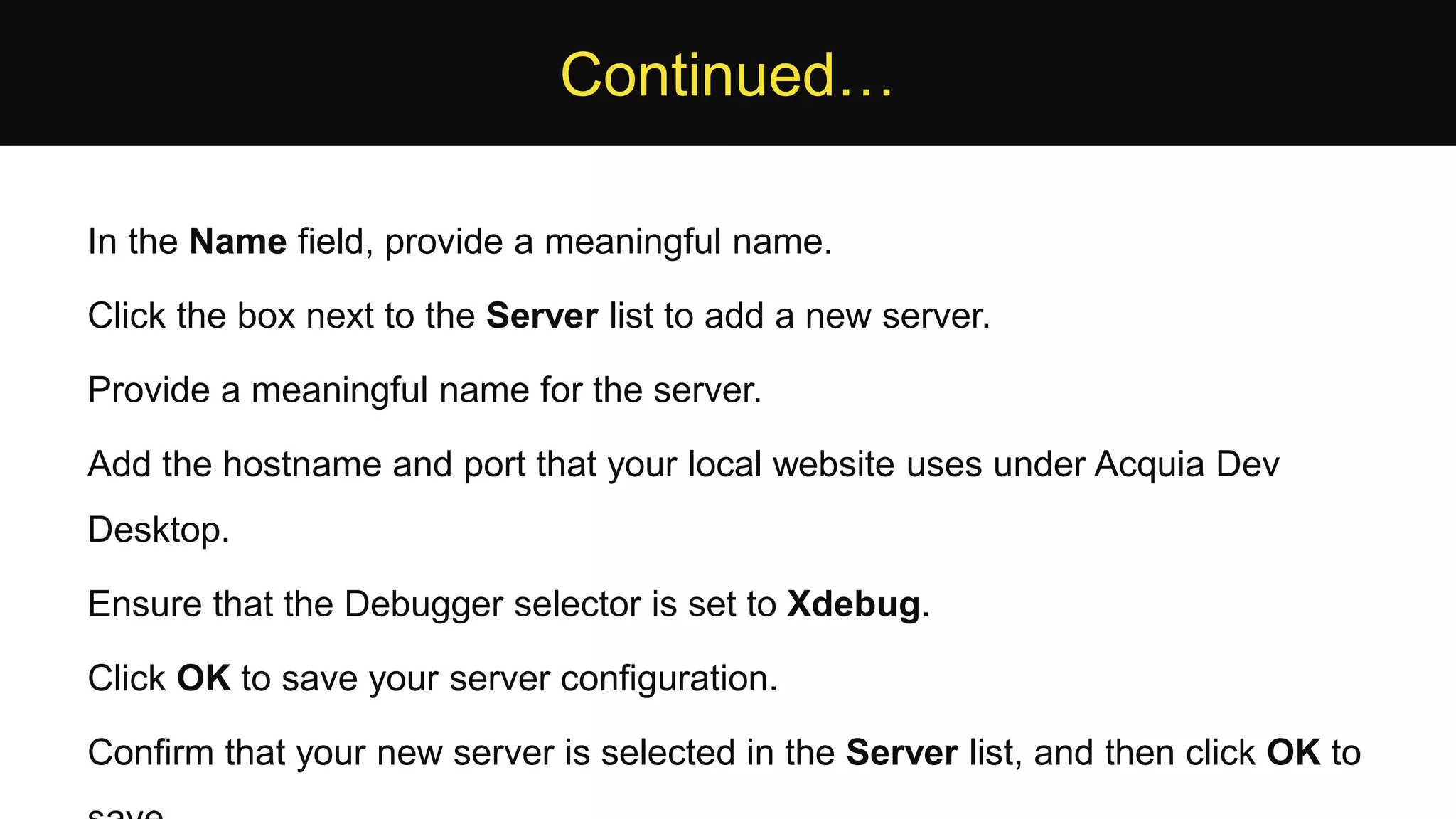 Continued… In the Name field, provide a meaningful name. Click the box next to the Server list to add a new server. Provide a meaningful name for the server. Add the hostname and port that your local website uses under Acquia Dev Desktop. Ensure that the Debugger selector is set to Xdebug. Click OK to save your server configuration. Confirm that your new server is selected in the Server list, and then click OK to 