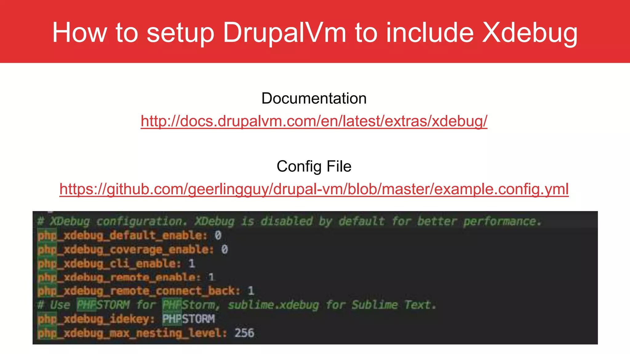 How to setup DrupalVm to include Xdebug Documentation http://docs.drupalvm.com/en/latest/extras/xdebug/ Config File https://github.com/geerlingguy/drupal-vm/blob/master/example.config.yml 
