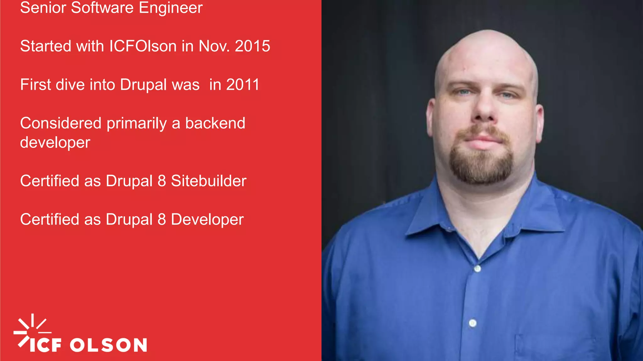 Senior Software Engineer Started with ICFOlson in Nov. 2015 First dive into Drupal was in 2011 Considered primarily a backend developer Certified as Drupal 8 Sitebuilder Certified as Drupal 8 Developer 