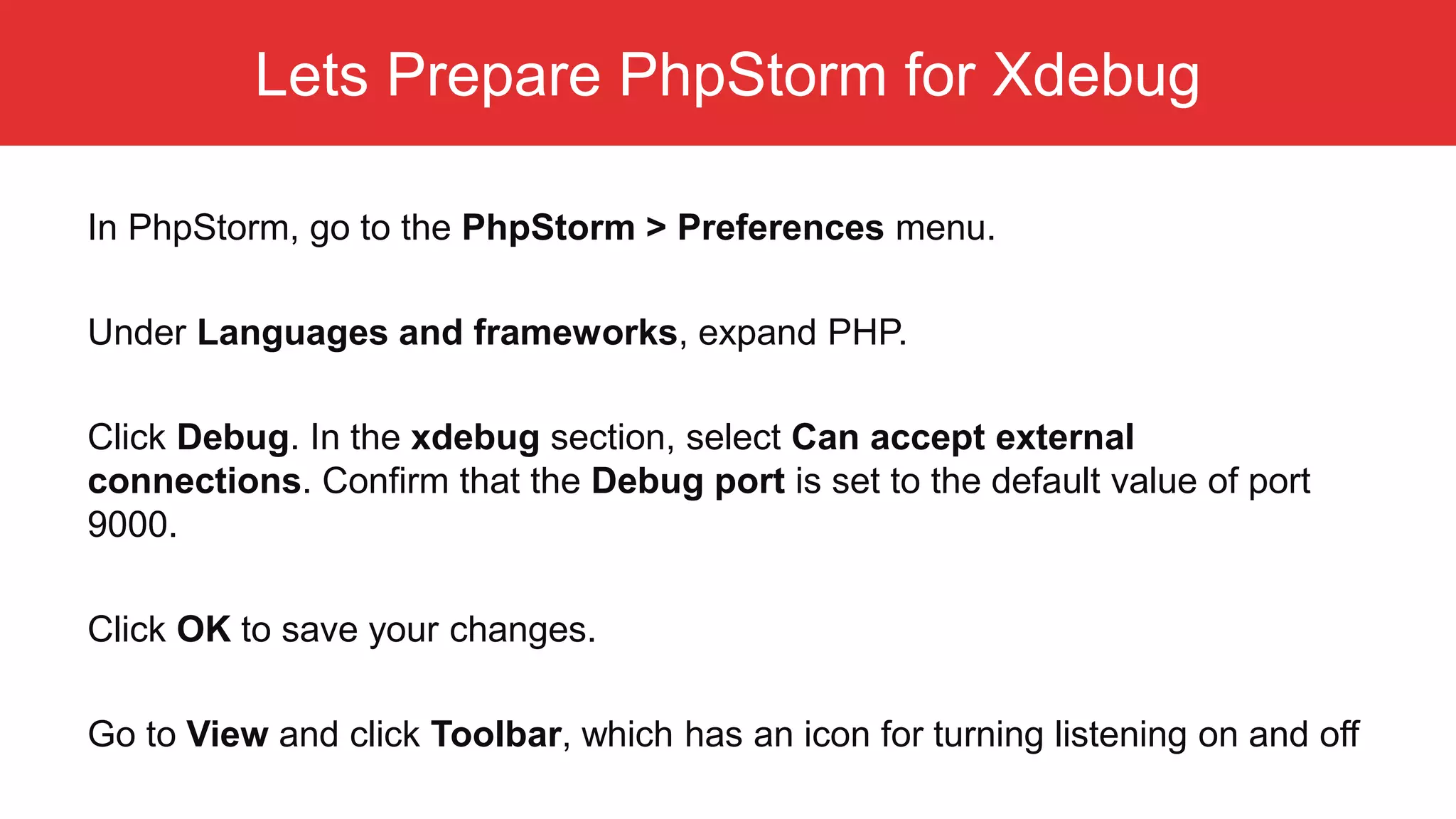 Lets Prepare PhpStorm for Xdebug In PhpStorm, go to the PhpStorm > Preferences menu. Under Languages and frameworks, expand PHP. Click Debug. In the xdebug section, select Can accept external connections. Confirm that the Debug port is set to the default value of port 9000. Click OK to save your changes. Go to View and click Toolbar, which has an icon for turning listening on and off 