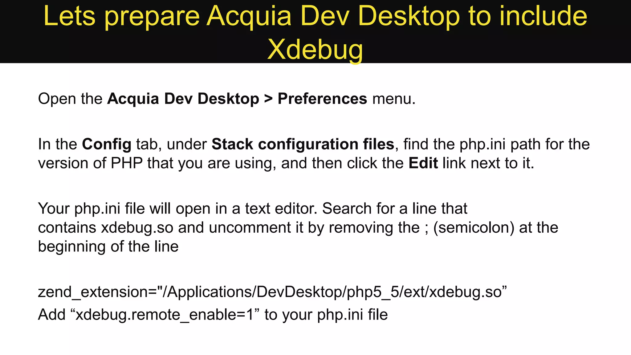 Lets prepare Acquia Dev Desktop to include Xdebug Open the Acquia Dev Desktop > Preferences menu. In the Config tab, under Stack configuration files, find the php.ini path for the version of PHP that you are using, and then click the Edit link next to it. Your php.ini file will open in a text editor. Search for a line that contains xdebug.so and uncomment it by removing the ; (semicolon) at the beginning of the line zend_extension="/Applications/DevDesktop/php5_5/ext/xdebug.so” Add “xdebug.remote_enable=1” to your php.ini file 