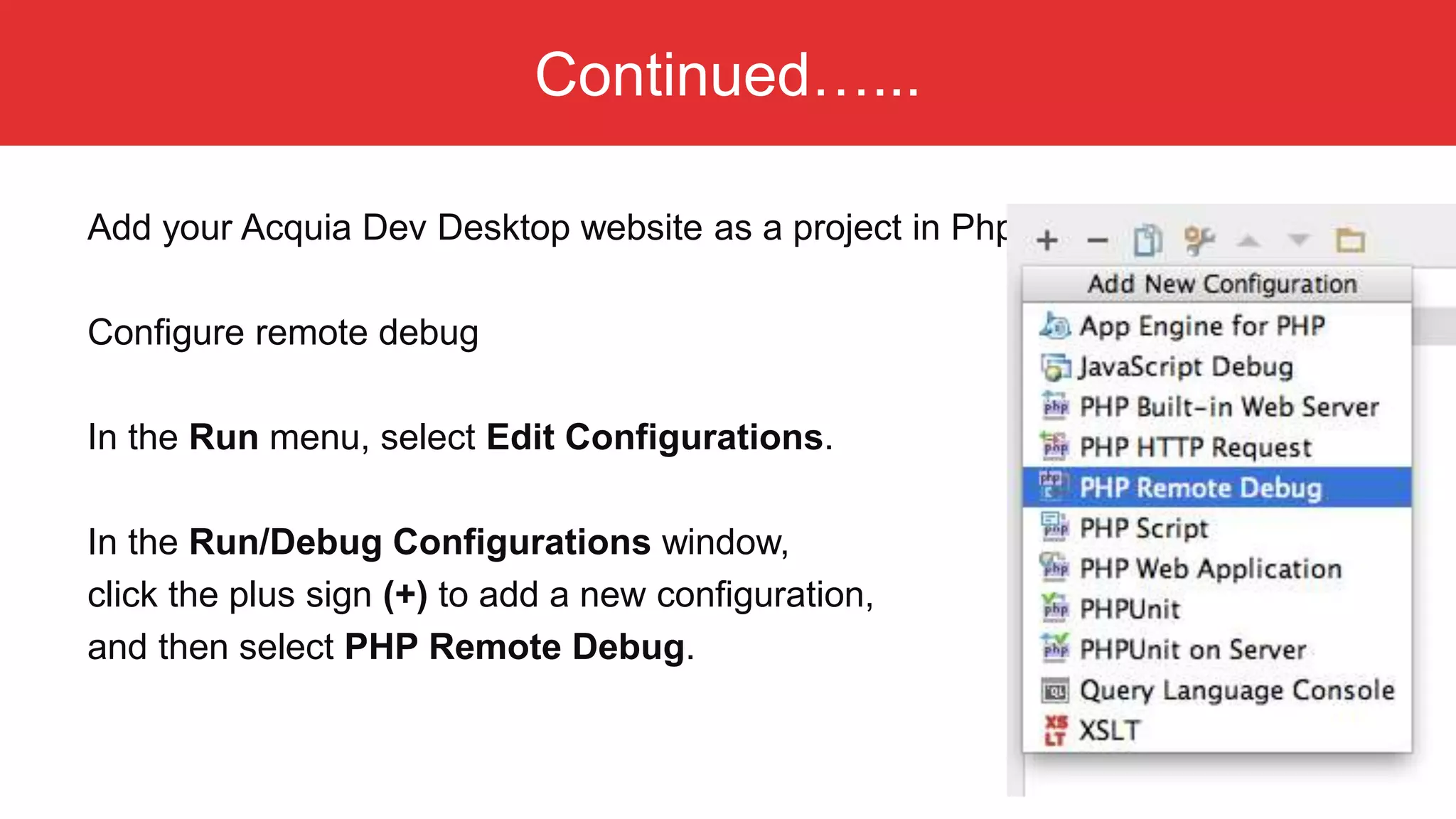 Continued…... Add your Acquia Dev Desktop website as a project in PhpStorm Configure remote debug In the Run menu, select Edit Configurations. In the Run/Debug Configurations window, click the plus sign (+) to add a new configuration, and then select PHP Remote Debug. 