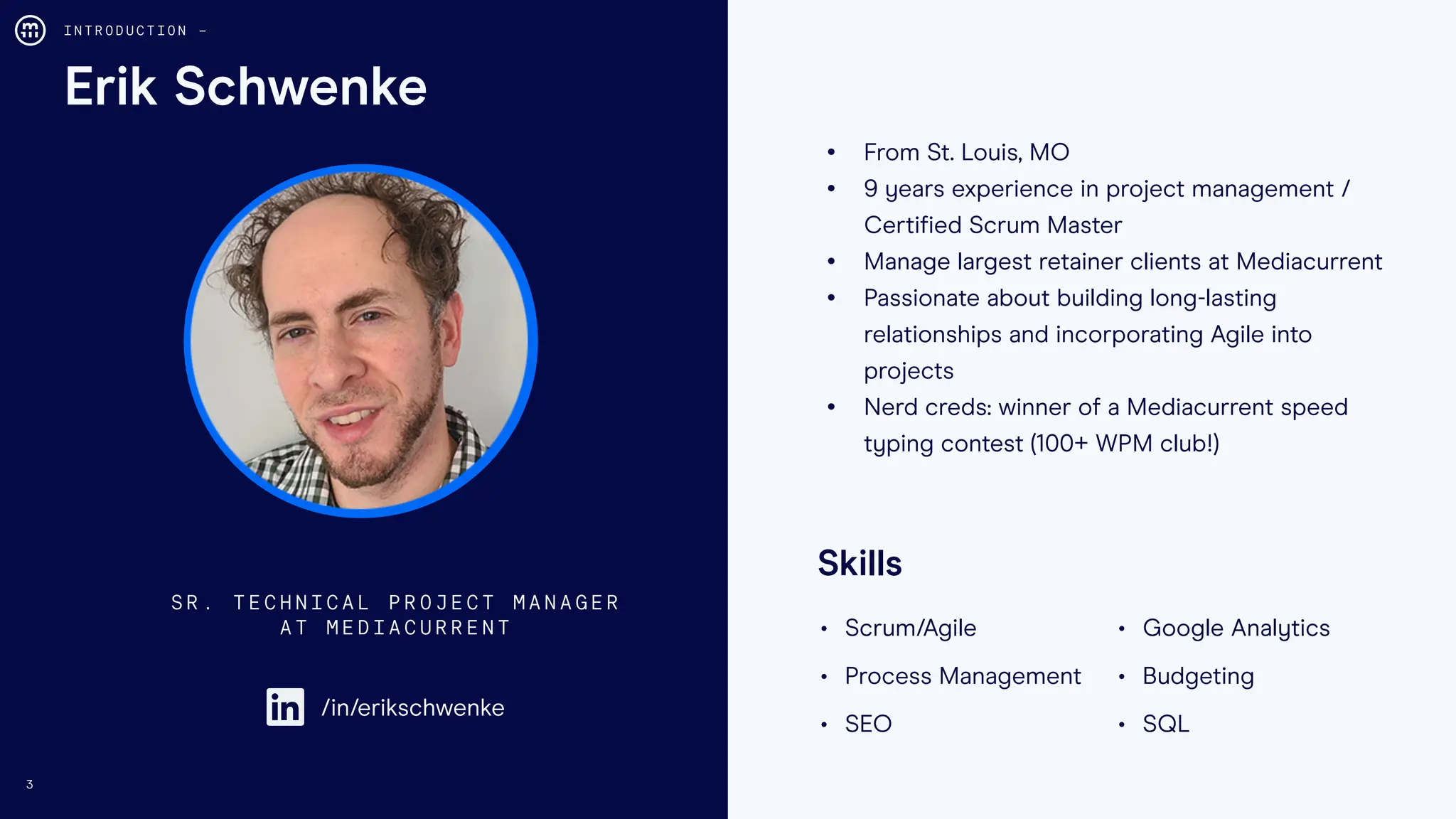 3
Erik Schwenke
I N T R O D U C T I O N –
• From St. Louis, MO
• 9 years experience in project management /
Certified Scrum Master
• Manage largest retainer clients at Mediacurrent
• Passionate about building long-lasting
relationships and incorporating Agile into
projects
• Nerd creds: winner of a Mediacurrent speed
typing contest (100+ WPM club!)
S R . T E C H N I C A L P R O J E C T M A N A G E R
A T M E D I A C U R R E N T
/in/erikschwenke
• Scrum/Agile • Google Analytics
• Process Management • Budgeting
• SEO • SQL
Skills
 
