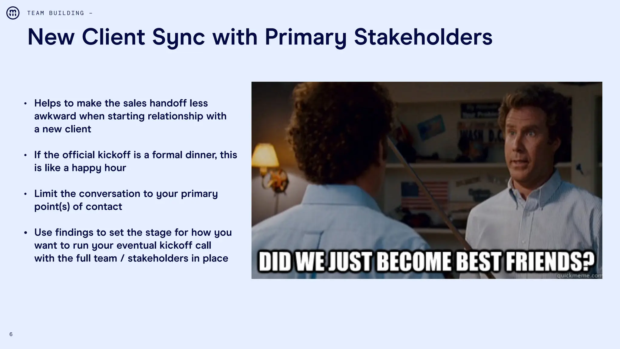 6
New Client Sync with Primary Stakeholders
T E A M B U I L D I N G –
• Helps to make the sales handoff less
awkward when starting relationship with
a new client
• If the official kickoff is a formal dinner, this
is like a happy hour
• Limit the conversation to your primary
point(s) of contact
• Use findings to set the stage for how you
want to run your eventual kickoff call
with the full team / stakeholders in place
 