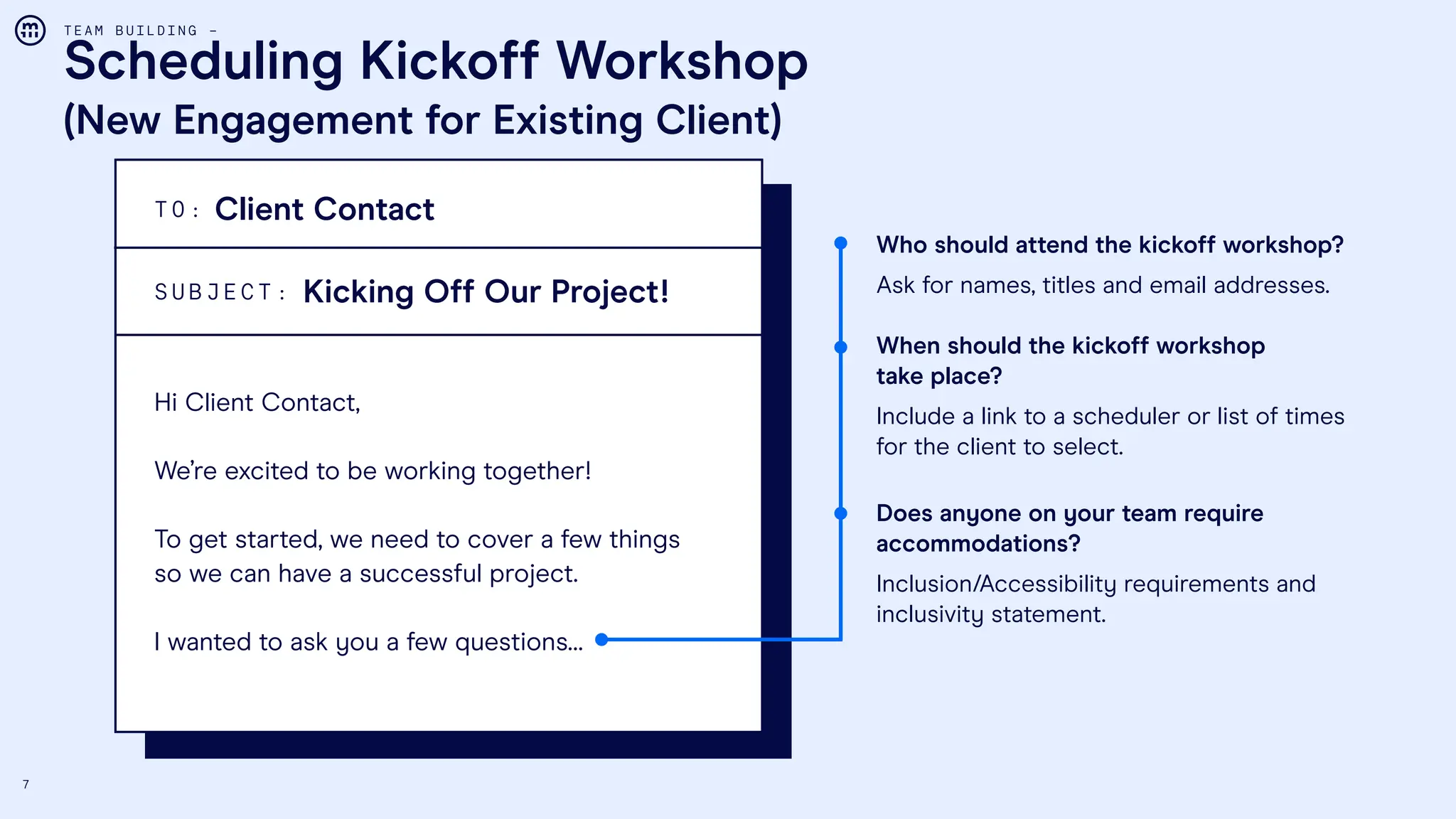 7
Scheduling Kickoff Workshop
(New Engagement for Existing Client)
T E A M B U I L D I N G –
Who should attend the kickoff workshop?
Ask for names, titles and email addresses.
When should the kickoff workshop
take place?
Include a link to a scheduler or list of times
for the client to select.
Does anyone on your team require
accommodations?
Inclusion/Accessibility requirements and
inclusivity statement.
T O :
S U B J E C T :
Client Contact
Kicking Off Our Project!
Hi Client Contact,
We’re excited to be working together!
To get started, we need to cover a few things
so we can have a successful project.
I wanted to ask you a few questions…
 