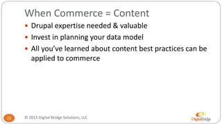 When Commerce = Content
22
 Drupal expertise needed & valuable
 Invest in planning your data model
 All you’ve learned about content best practices can be
applied to commerce
© 2015 Digital Bridge Solutions, LLC
 